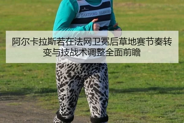 阿尔卡拉斯若在法网卫冕后草地赛节奏转变与技战术调整全面前瞻