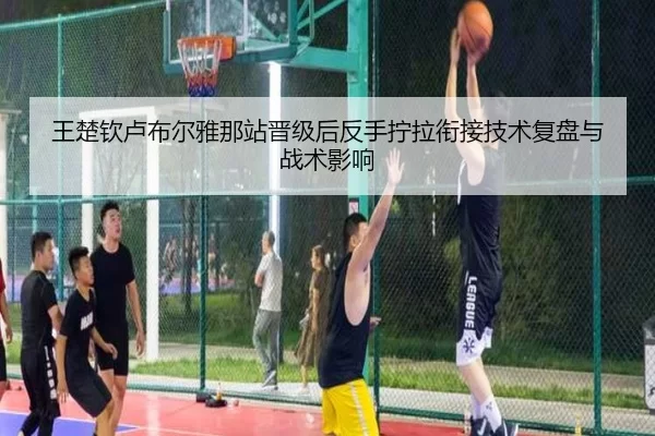 王楚钦卢布尔雅那站晋级后反手拧拉衔接技术复盘与战术影响